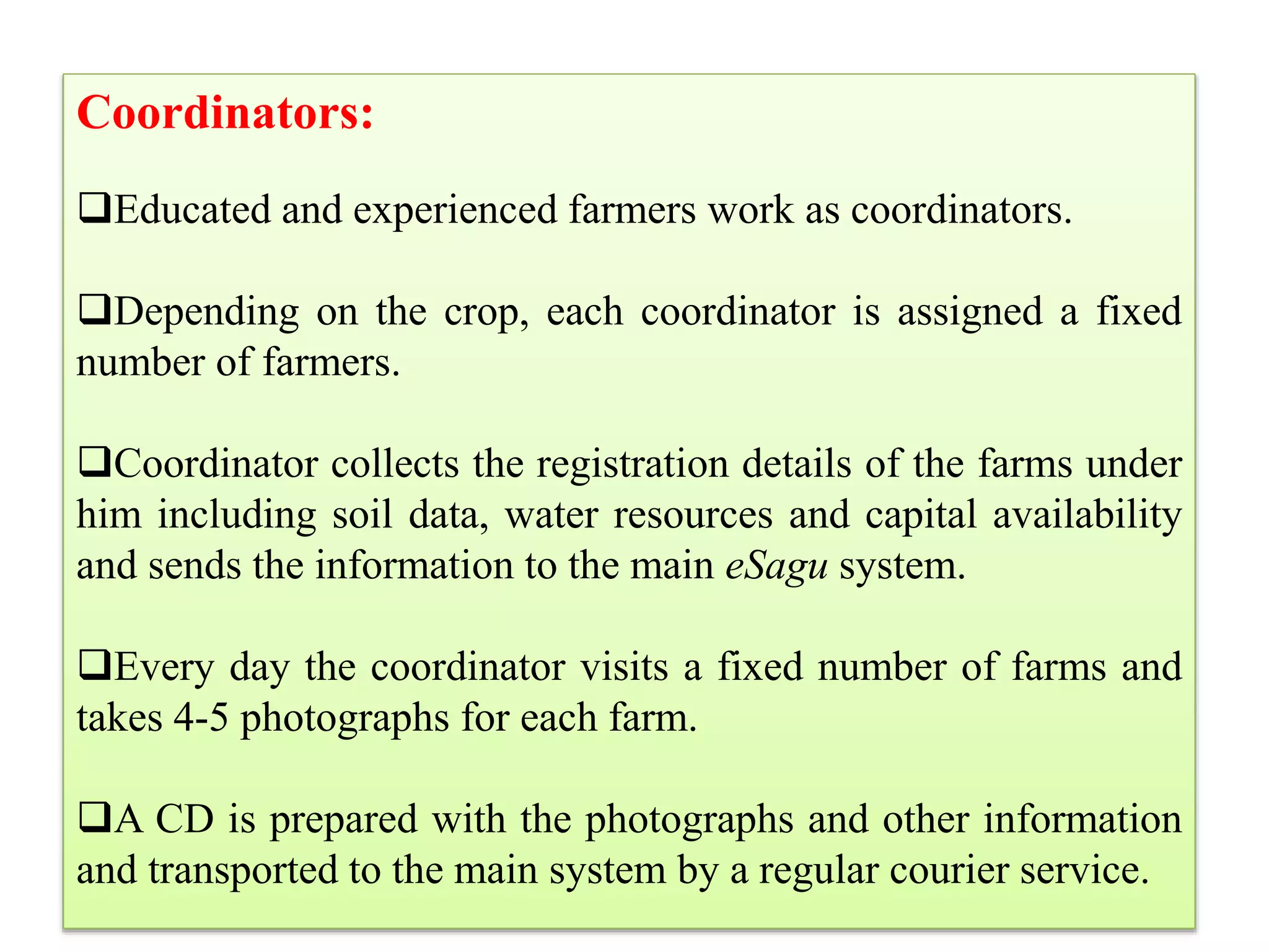 Coordinators:
Educated and experienced farmers work as coordinators.
Depending on the crop, each coordinator is assigned a fixed
number of farmers.
Coordinator collects the registration details of the farms under
him including soil data, water resources and capital availability
and sends the information to the main eSagu system.
Every day the coordinator visits a fixed number of farms and
takes 4-5 photographs for each farm.
A CD is prepared with the photographs and other information
and transported to the main system by a regular courier service.
 
