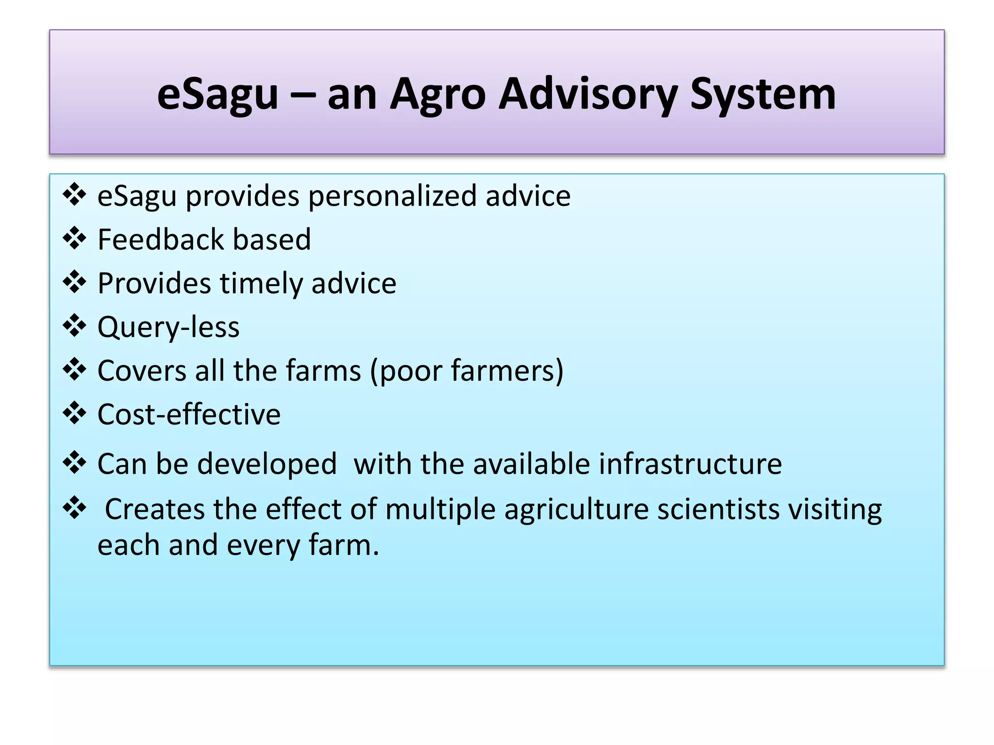 eSagu – an Agro Advisory System
 eSagu provides personalized advice
 Feedback based
 Provides timely advice
 Query-less
 Covers all the farms (poor farmers)
 Cost-effective
 Can be developed with the available infrastructure
 Creates the effect of multiple agriculture scientists visiting
each and every farm.
 
