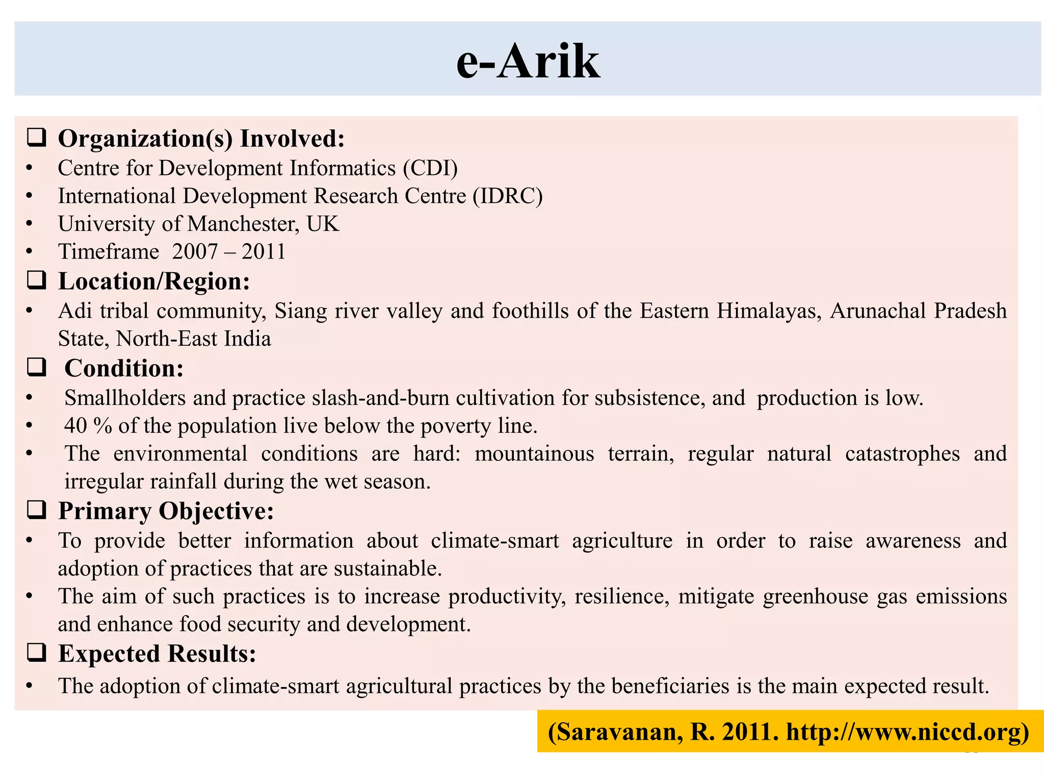 35
 Organization(s) Involved:
• Centre for Development Informatics (CDI)
• International Development Research Centre (IDRC)
• University of Manchester, UK
• Timeframe 2007 – 2011
 Location/Region:
• Adi tribal community, Siang river valley and foothills of the Eastern Himalayas, Arunachal Pradesh
State, North-East India
 Condition:
• Smallholders and practice slash-and-burn cultivation for subsistence, and production is low.
• 40 % of the population live below the poverty line.
• The environmental conditions are hard: mountainous terrain, regular natural catastrophes and
irregular rainfall during the wet season.
 Primary Objective:
• To provide better information about climate-smart agriculture in order to raise awareness and
adoption of practices that are sustainable.
• The aim of such practices is to increase productivity, resilience, mitigate greenhouse gas emissions
and enhance food security and development.
 Expected Results:
• The adoption of climate-smart agricultural practices by the beneficiaries is the main expected result.
e-Arik
(Saravanan, R. 2011. http://www.niccd.org)
 