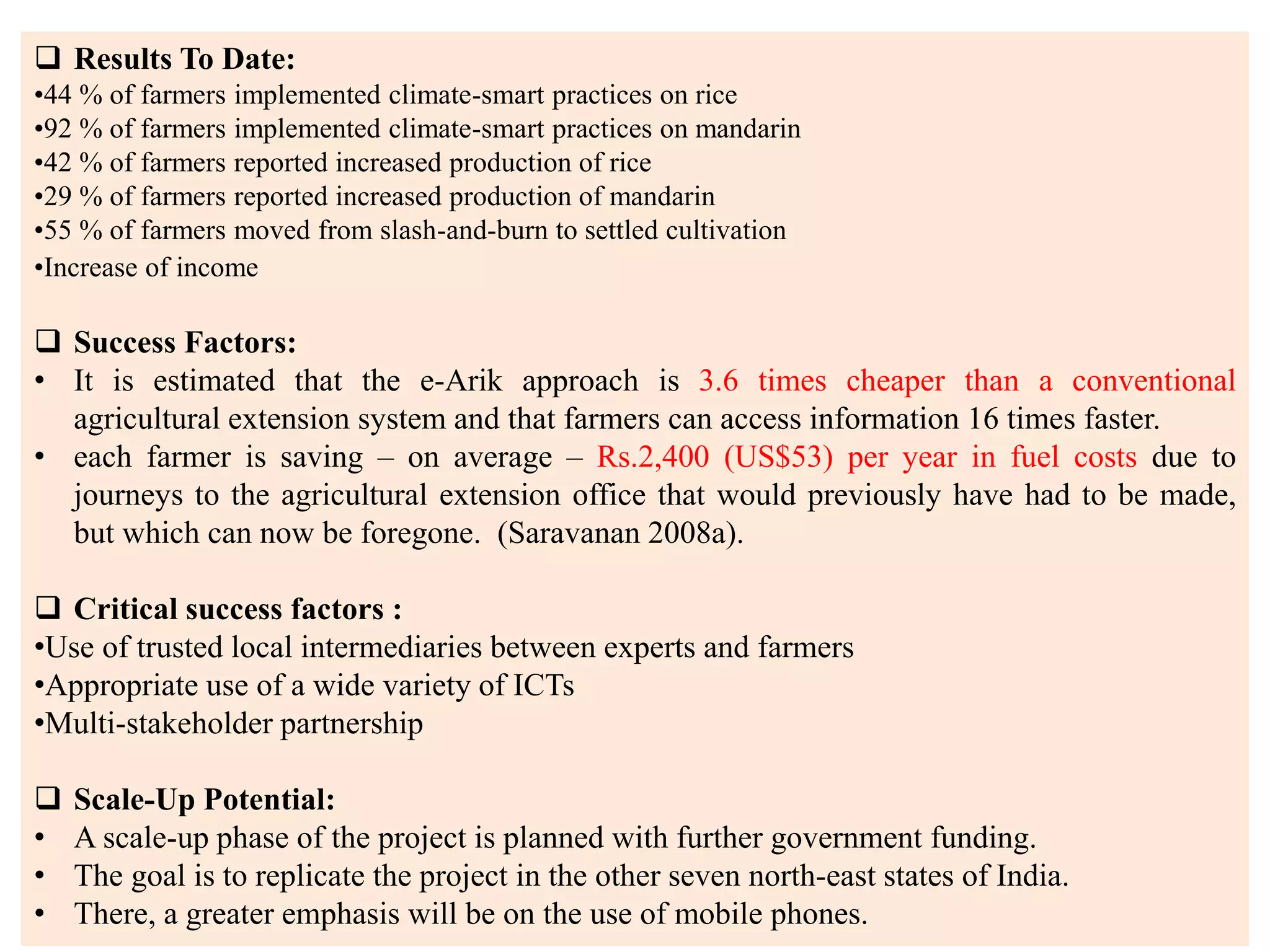 37
 Results To Date:
•44 % of farmers implemented climate-smart practices on rice
•92 % of farmers implemented climate-smart practices on mandarin
•42 % of farmers reported increased production of rice
•29 % of farmers reported increased production of mandarin
•55 % of farmers moved from slash-and-burn to settled cultivation
•Increase of income
 Success Factors:
• It is estimated that the e-Arik approach is 3.6 times cheaper than a conventional
agricultural extension system and that farmers can access information 16 times faster.
• each farmer is saving – on average – Rs.2,400 (US$53) per year in fuel costs due to
journeys to the agricultural extension office that would previously have had to be made,
but which can now be foregone. (Saravanan 2008a).
 Critical success factors :
•Use of trusted local intermediaries between experts and farmers
•Appropriate use of a wide variety of ICTs
•Multi-stakeholder partnership
 Scale-Up Potential:
• A scale-up phase of the project is planned with further government funding.
• The goal is to replicate the project in the other seven north-east states of India.
• There, a greater emphasis will be on the use of mobile phones.
 