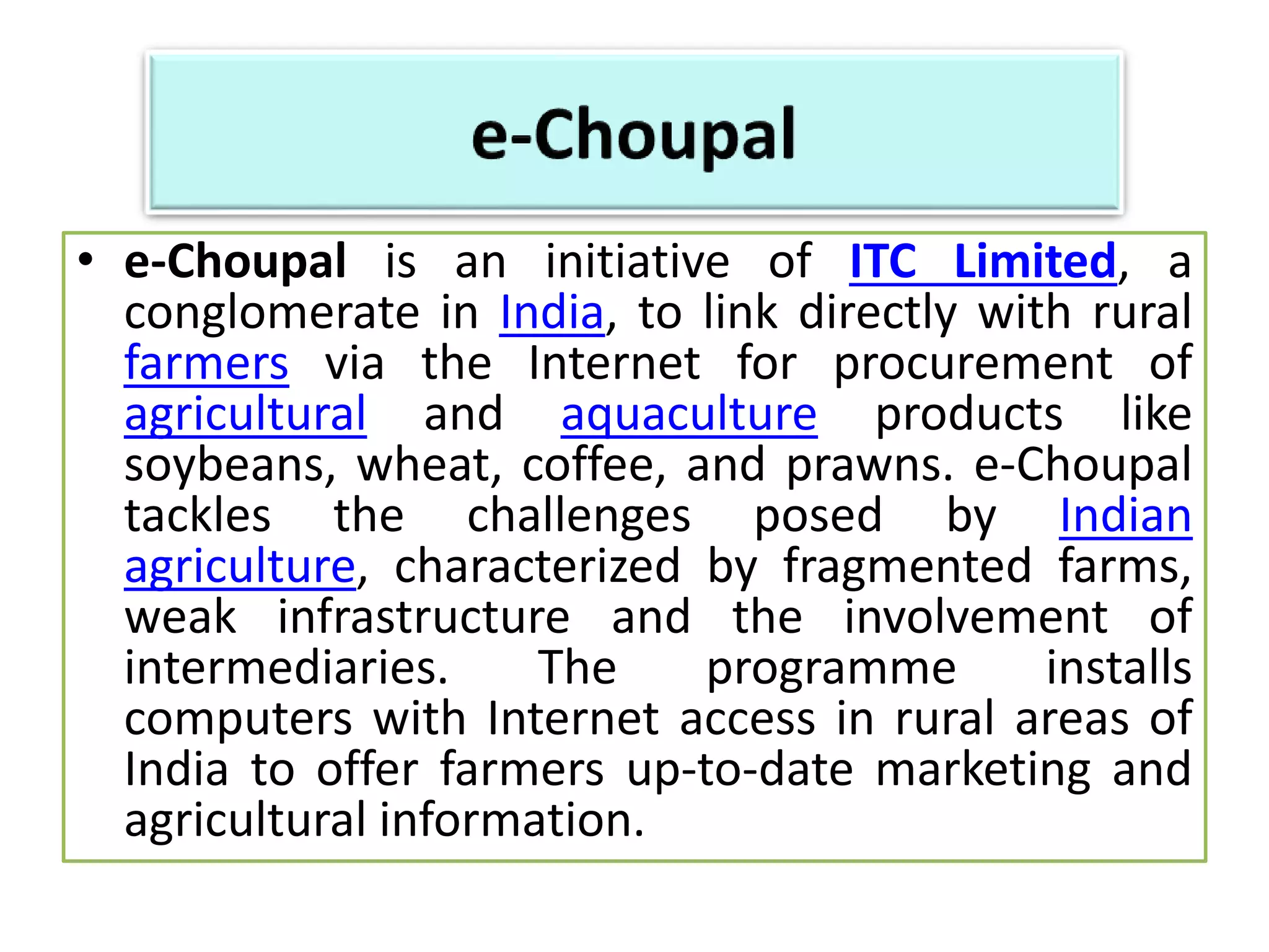 • e-Choupal is an initiative of ITC Limited, a
conglomerate in India, to link directly with rural
farmers via the Internet for procurement of
agricultural and aquaculture products like
soybeans, wheat, coffee, and prawns. e-Choupal
tackles the challenges posed by Indian
agriculture, characterized by fragmented farms,
weak infrastructure and the involvement of
intermediaries. The programme installs
computers with Internet access in rural areas of
India to offer farmers up-to-date marketing and
agricultural information.
 