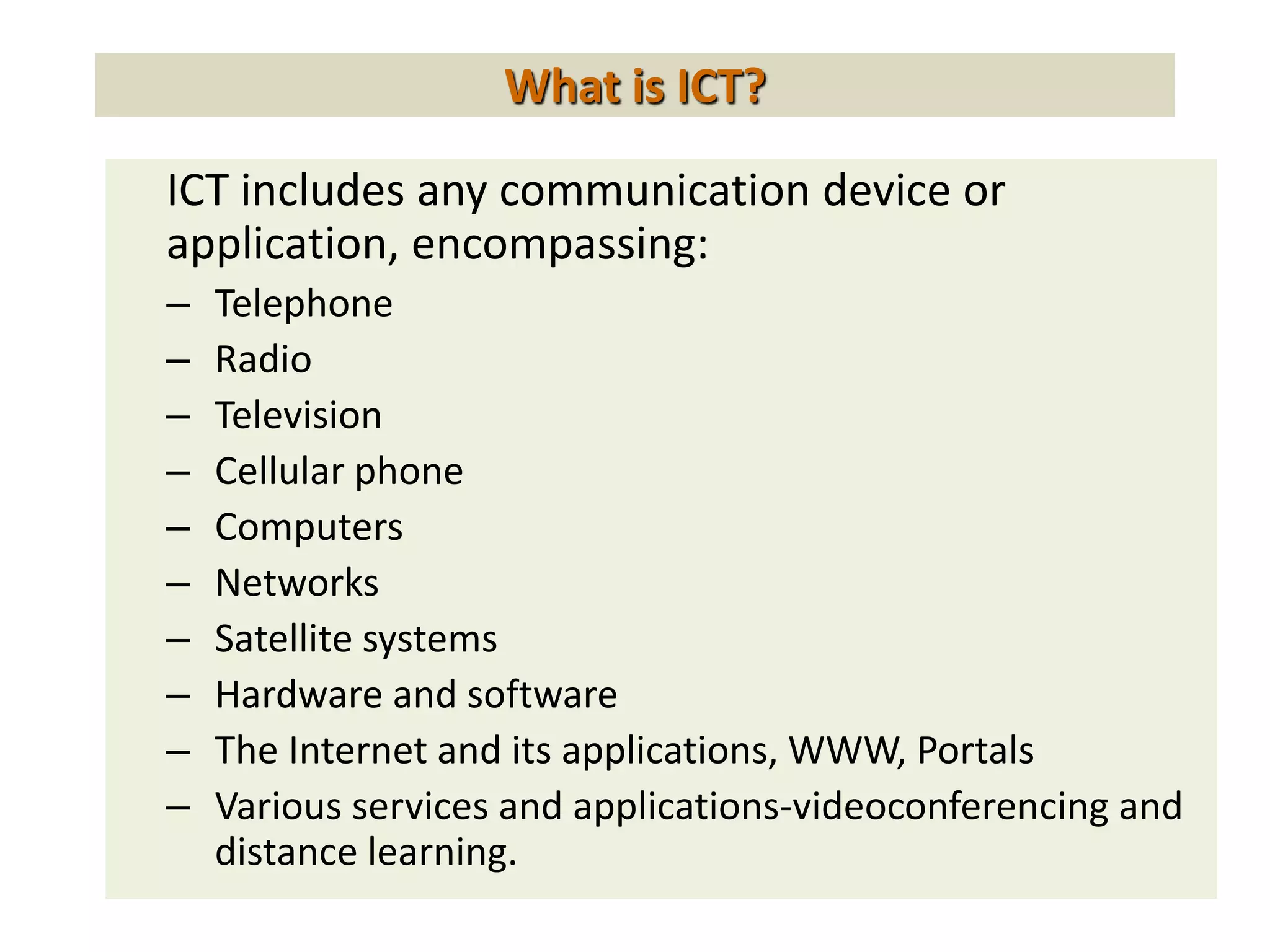 What is ICT?
ICT includes any communication device or
application, encompassing:
– Telephone
– Radio
– Television
– Cellular phone
– Computers
– Networks
– Satellite systems
– Hardware and software
– The Internet and its applications, WWW, Portals
– Various services and applications-videoconferencing and
distance learning.
 