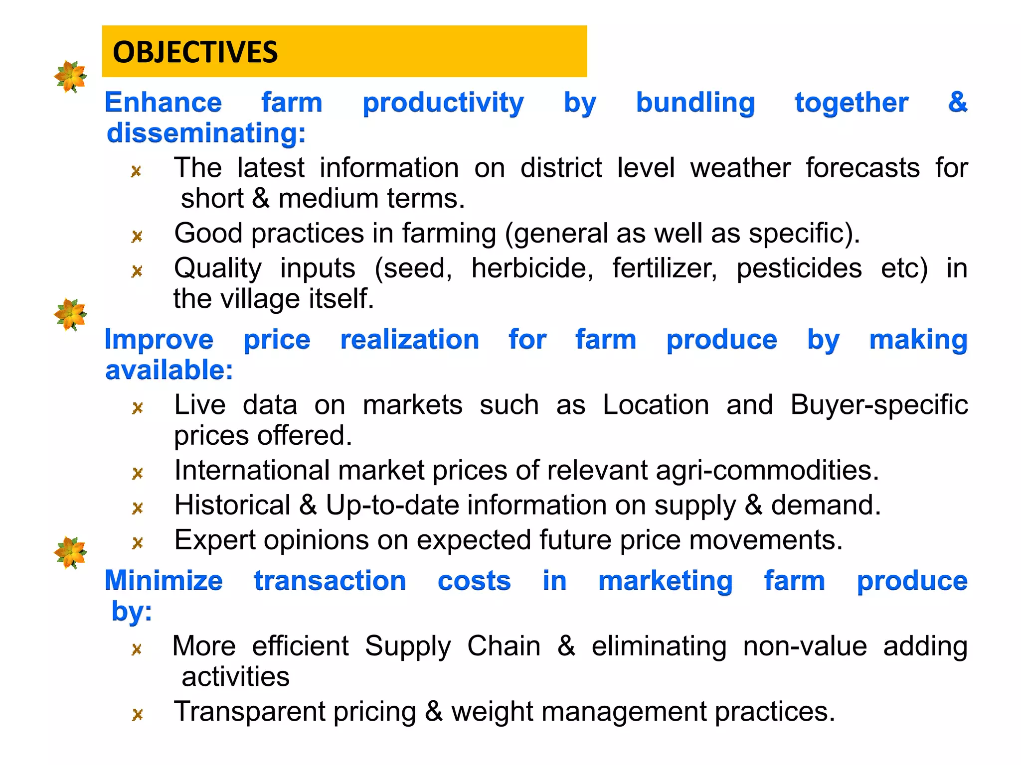 Enhance farm productivity by bundling together &
disseminating:
The latest information on district level weather forecasts for
short & medium terms.
Good practices in farming (general as well as specific).
Quality inputs (seed, herbicide, fertilizer, pesticides etc) in
the village itself.
Improve price realization for farm produce by making
available:
Live data on markets such as Location and Buyer-specific
prices offered.
International market prices of relevant agri-commodities.
Historical & Up-to-date information on supply & demand.
Expert opinions on expected future price movements.
Minimize transaction costs in marketing farm produce
by:
More efficient Supply Chain & eliminating non-value adding
activities
Transparent pricing & weight management practices.
OBJECTIVES
 