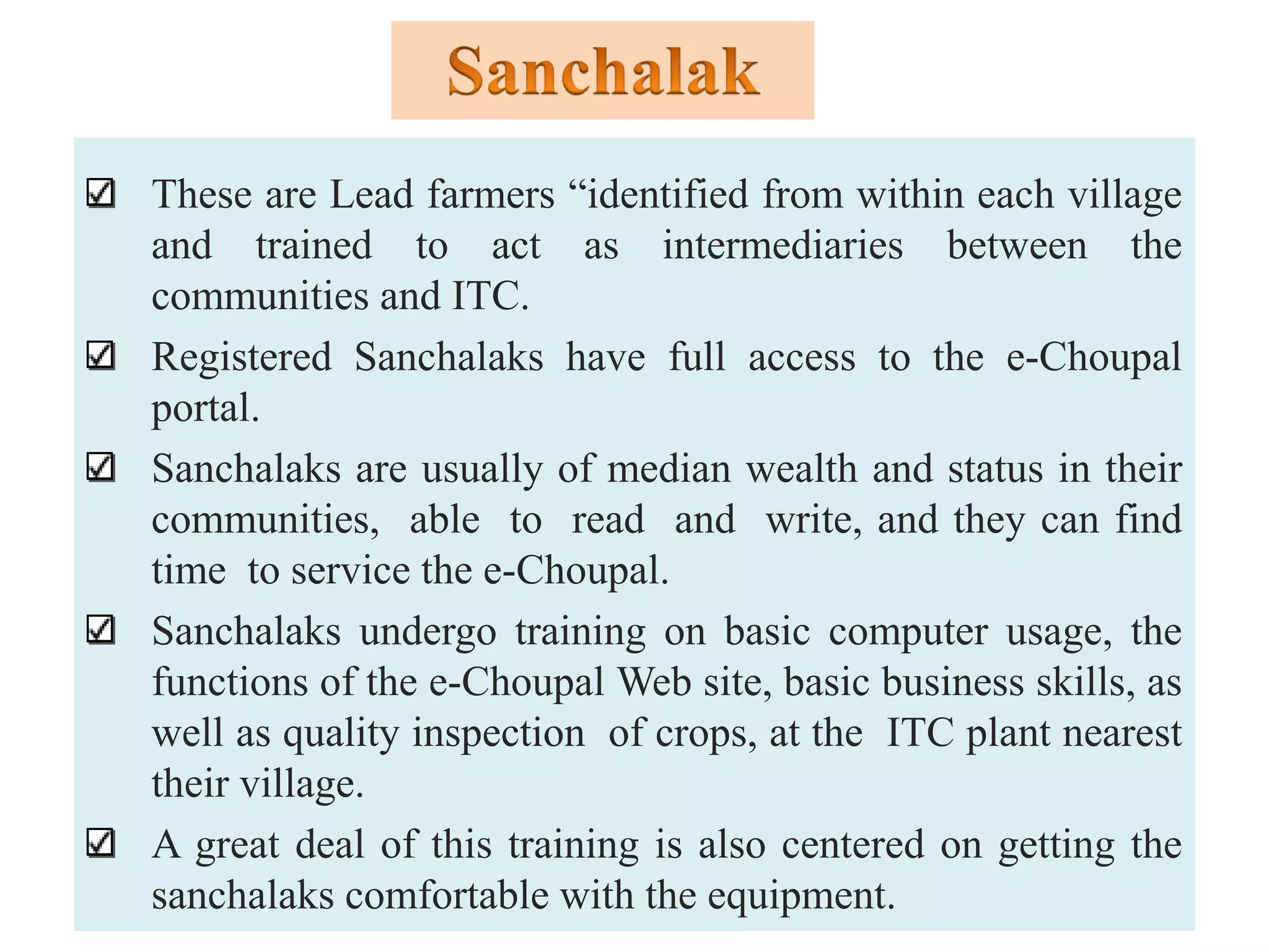 These are Lead farmers “identified from within each village
and trained to act as intermediaries between the
communities and ITC.
Registered Sanchalaks have full access to the e-Choupal
portal.
Sanchalaks are usually of median wealth and status in their
communities, able to read and write, and they can find
time to service the e-Choupal.
Sanchalaks undergo training on basic computer usage, the
functions of the e-Choupal Web site, basic business skills, as
well as quality inspection of crops, at the ITC plant nearest
their village.
A great deal of this training is also centered on getting the
sanchalaks comfortable with the equipment.
 