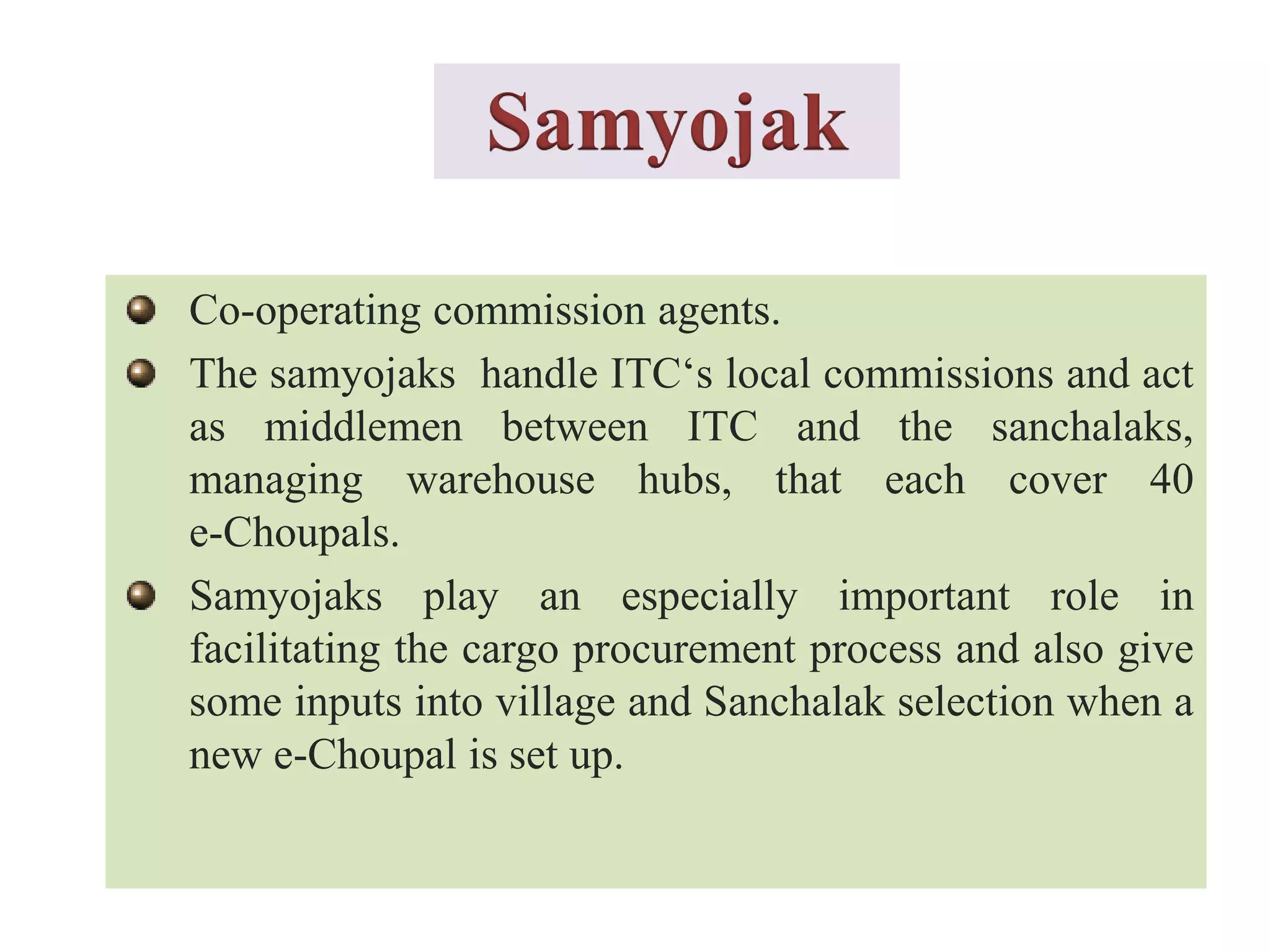 Co-operating commission agents.
The samyojaks handle ITC‘s local commissions and act
as middlemen between ITC and the sanchalaks,
managing warehouse hubs, that each cover 40
e-Choupals.
Samyojaks play an especially important role in
facilitating the cargo procurement process and also give
some inputs into village and Sanchalak selection when a
new e-Choupal is set up.
Samyojak
 