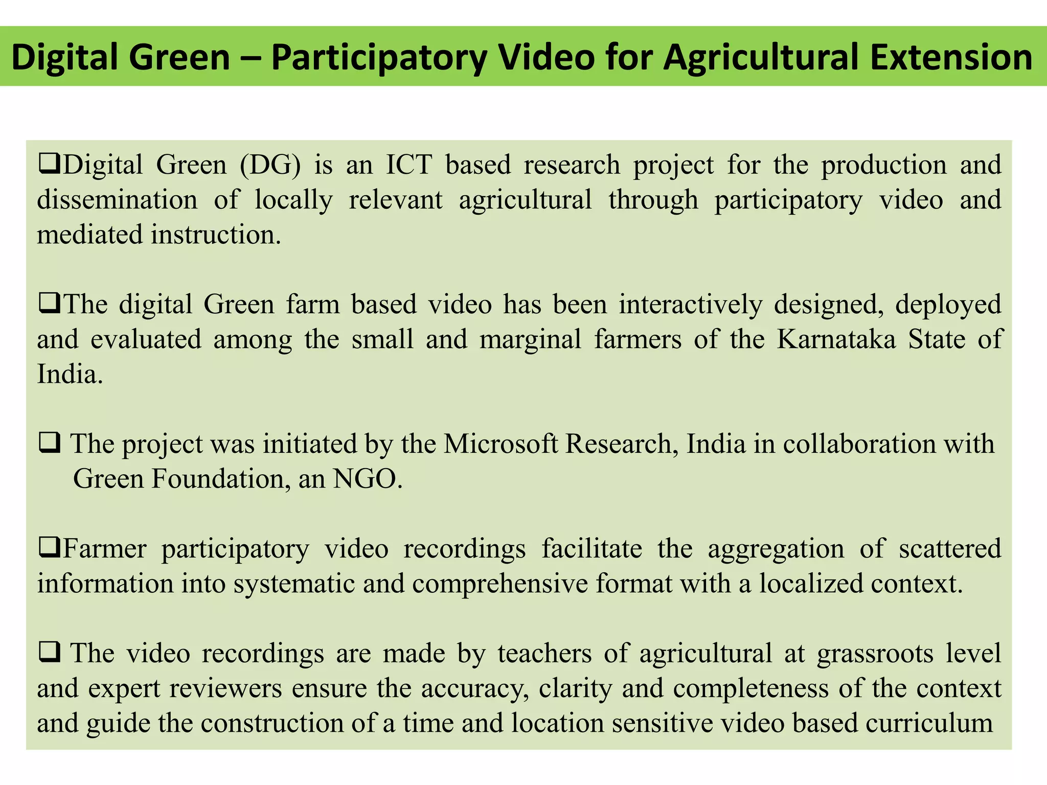 Digital Green – Participatory Video for Agricultural Extension
Digital Green (DG) is an ICT based research project for the production and
dissemination of locally relevant agricultural through participatory video and
mediated instruction.
The digital Green farm based video has been interactively designed, deployed
and evaluated among the small and marginal farmers of the Karnataka State of
India.
 The project was initiated by the Microsoft Research, India in collaboration with
Green Foundation, an NGO.
Farmer participatory video recordings facilitate the aggregation of scattered
information into systematic and comprehensive format with a localized context.
 The video recordings are made by teachers of agricultural at grassroots level
and expert reviewers ensure the accuracy, clarity and completeness of the context
and guide the construction of a time and location sensitive video based curriculum
 