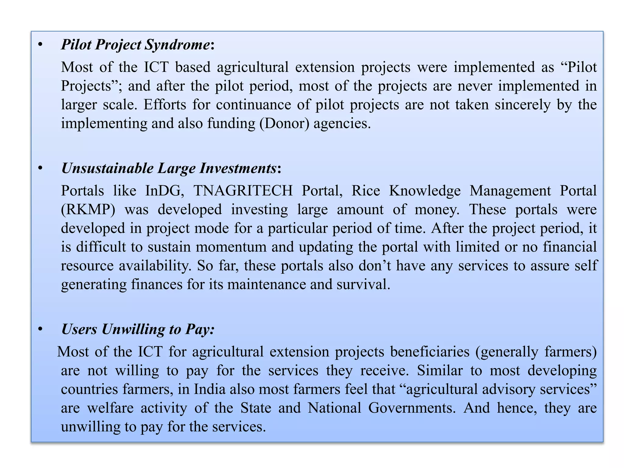 • Pilot Project Syndrome:
Most of the ICT based agricultural extension projects were implemented as “Pilot
Projects”; and after the pilot period, most of the projects are never implemented in
larger scale. Efforts for continuance of pilot projects are not taken sincerely by the
implementing and also funding (Donor) agencies.
• Unsustainable Large Investments:
Portals like InDG, TNAGRITECH Portal, Rice Knowledge Management Portal
(RKMP) was developed investing large amount of money. These portals were
developed in project mode for a particular period of time. After the project period, it
is difficult to sustain momentum and updating the portal with limited or no financial
resource availability. So far, these portals also don’t have any services to assure self
generating finances for its maintenance and survival.
• Users Unwilling to Pay:
Most of the ICT for agricultural extension projects beneficiaries (generally farmers)
are not willing to pay for the services they receive. Similar to most developing
countries farmers, in India also most farmers feel that “agricultural advisory services”
are welfare activity of the State and National Governments. And hence, they are
unwilling to pay for the services.
 
