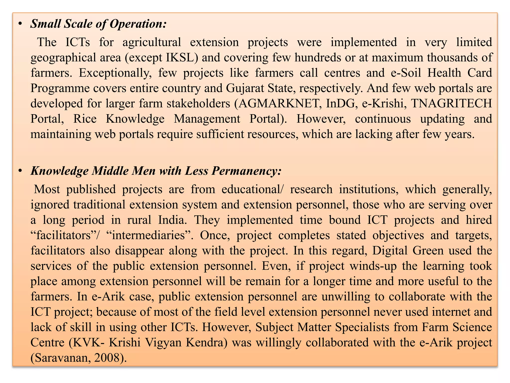 • Small Scale of Operation:
The ICTs for agricultural extension projects were implemented in very limited
geographical area (except IKSL) and covering few hundreds or at maximum thousands of
farmers. Exceptionally, few projects like farmers call centres and e-Soil Health Card
Programme covers entire country and Gujarat State, respectively. And few web portals are
developed for larger farm stakeholders (AGMARKNET, InDG, e-Krishi, TNAGRITECH
Portal, Rice Knowledge Management Portal). However, continuous updating and
maintaining web portals require sufficient resources, which are lacking after few years.
• Knowledge Middle Men with Less Permanency:
Most published projects are from educational/ research institutions, which generally,
ignored traditional extension system and extension personnel, those who are serving over
a long period in rural India. They implemented time bound ICT projects and hired
“facilitators”/ “intermediaries”. Once, project completes stated objectives and targets,
facilitators also disappear along with the project. In this regard, Digital Green used the
services of the public extension personnel. Even, if project winds-up the learning took
place among extension personnel will be remain for a longer time and more useful to the
farmers. In e-Arik case, public extension personnel are unwilling to collaborate with the
ICT project; because of most of the field level extension personnel never used internet and
lack of skill in using other ICTs. However, Subject Matter Specialists from Farm Science
Centre (KVK- Krishi Vigyan Kendra) was willingly collaborated with the e-Arik project
(Saravanan, 2008).
 