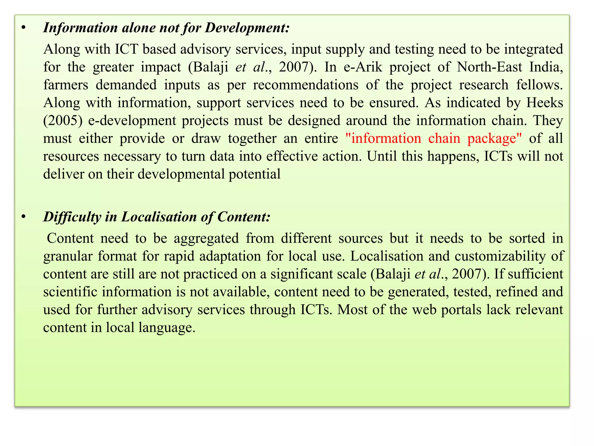 • Information alone not for Development:
Along with ICT based advisory services, input supply and testing need to be integrated
for the greater impact (Balaji et al., 2007). In e-Arik project of North-East India,
farmers demanded inputs as per recommendations of the project research fellows.
Along with information, support services need to be ensured. As indicated by Heeks
(2005) e-development projects must be designed around the information chain. They
must either provide or draw together an entire "information chain package" of all
resources necessary to turn data into effective action. Until this happens, ICTs will not
deliver on their developmental potential
• Difficulty in Localisation of Content:
Content need to be aggregated from different sources but it needs to be sorted in
granular format for rapid adaptation for local use. Localisation and customizability of
content are still are not practiced on a significant scale (Balaji et al., 2007). If sufficient
scientific information is not available, content need to be generated, tested, refined and
used for further advisory services through ICTs. Most of the web portals lack relevant
content in local language.
 