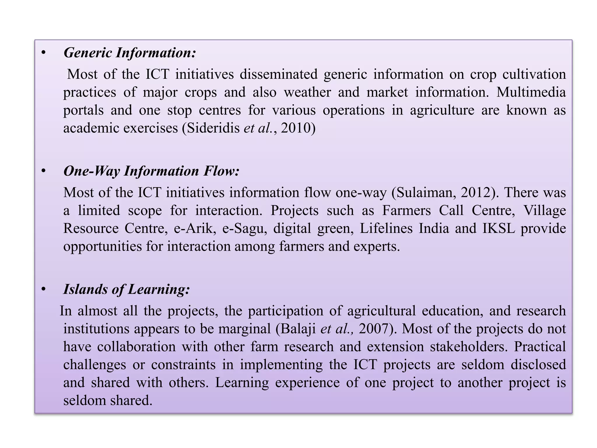 • Generic Information:
Most of the ICT initiatives disseminated generic information on crop cultivation
practices of major crops and also weather and market information. Multimedia
portals and one stop centres for various operations in agriculture are known as
academic exercises (Sideridis et al., 2010)
• One-Way Information Flow:
Most of the ICT initiatives information flow one-way (Sulaiman, 2012). There was
a limited scope for interaction. Projects such as Farmers Call Centre, Village
Resource Centre, e-Arik, e-Sagu, digital green, Lifelines India and IKSL provide
opportunities for interaction among farmers and experts.
• Islands of Learning:
In almost all the projects, the participation of agricultural education, and research
institutions appears to be marginal (Balaji et al., 2007). Most of the projects do not
have collaboration with other farm research and extension stakeholders. Practical
challenges or constraints in implementing the ICT projects are seldom disclosed
and shared with others. Learning experience of one project to another project is
seldom shared.
 