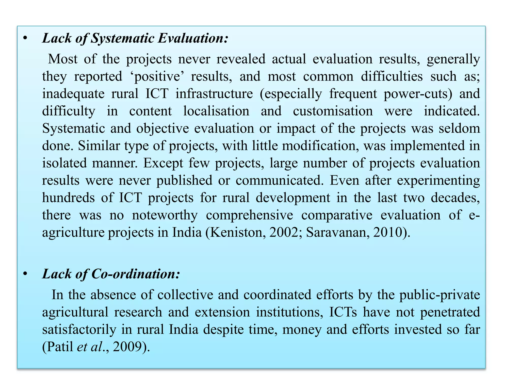 • Lack of Systematic Evaluation:
Most of the projects never revealed actual evaluation results, generally
they reported ‘positive’ results, and most common difficulties such as;
inadequate rural ICT infrastructure (especially frequent power-cuts) and
difficulty in content localisation and customisation were indicated.
Systematic and objective evaluation or impact of the projects was seldom
done. Similar type of projects, with little modification, was implemented in
isolated manner. Except few projects, large number of projects evaluation
results were never published or communicated. Even after experimenting
hundreds of ICT projects for rural development in the last two decades,
there was no noteworthy comprehensive comparative evaluation of e-
agriculture projects in India (Keniston, 2002; Saravanan, 2010).
• Lack of Co-ordination:
In the absence of collective and coordinated efforts by the public-private
agricultural research and extension institutions, ICTs have not penetrated
satisfactorily in rural India despite time, money and efforts invested so far
(Patil et al., 2009).
 