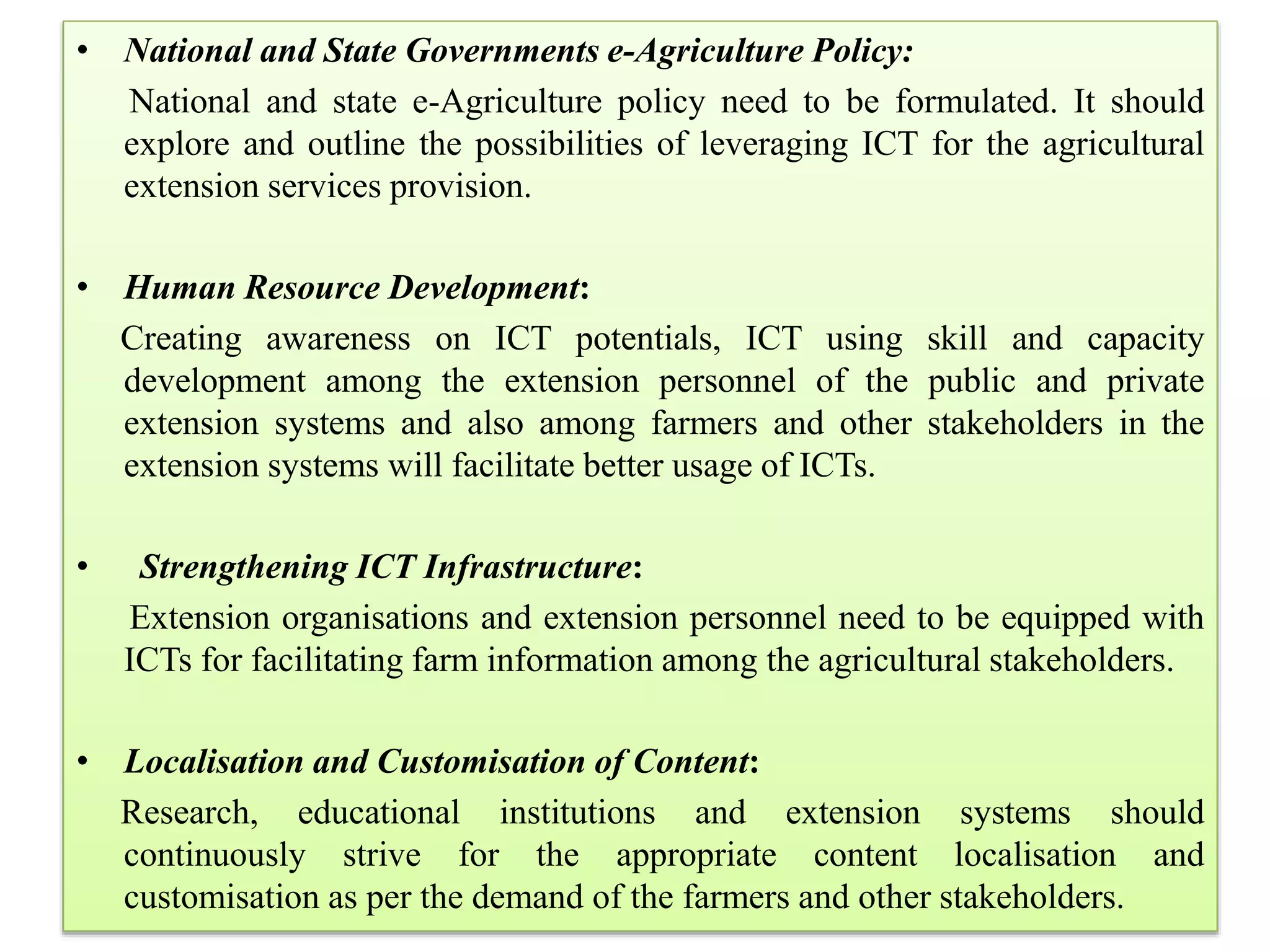 • National and State Governments e-Agriculture Policy:
National and state e-Agriculture policy need to be formulated. It should
explore and outline the possibilities of leveraging ICT for the agricultural
extension services provision.
• Human Resource Development:
Creating awareness on ICT potentials, ICT using skill and capacity
development among the extension personnel of the public and private
extension systems and also among farmers and other stakeholders in the
extension systems will facilitate better usage of ICTs.
• Strengthening ICT Infrastructure:
Extension organisations and extension personnel need to be equipped with
ICTs for facilitating farm information among the agricultural stakeholders.
• Localisation and Customisation of Content:
Research, educational institutions and extension systems should
continuously strive for the appropriate content localisation and
customisation as per the demand of the farmers and other stakeholders.
 