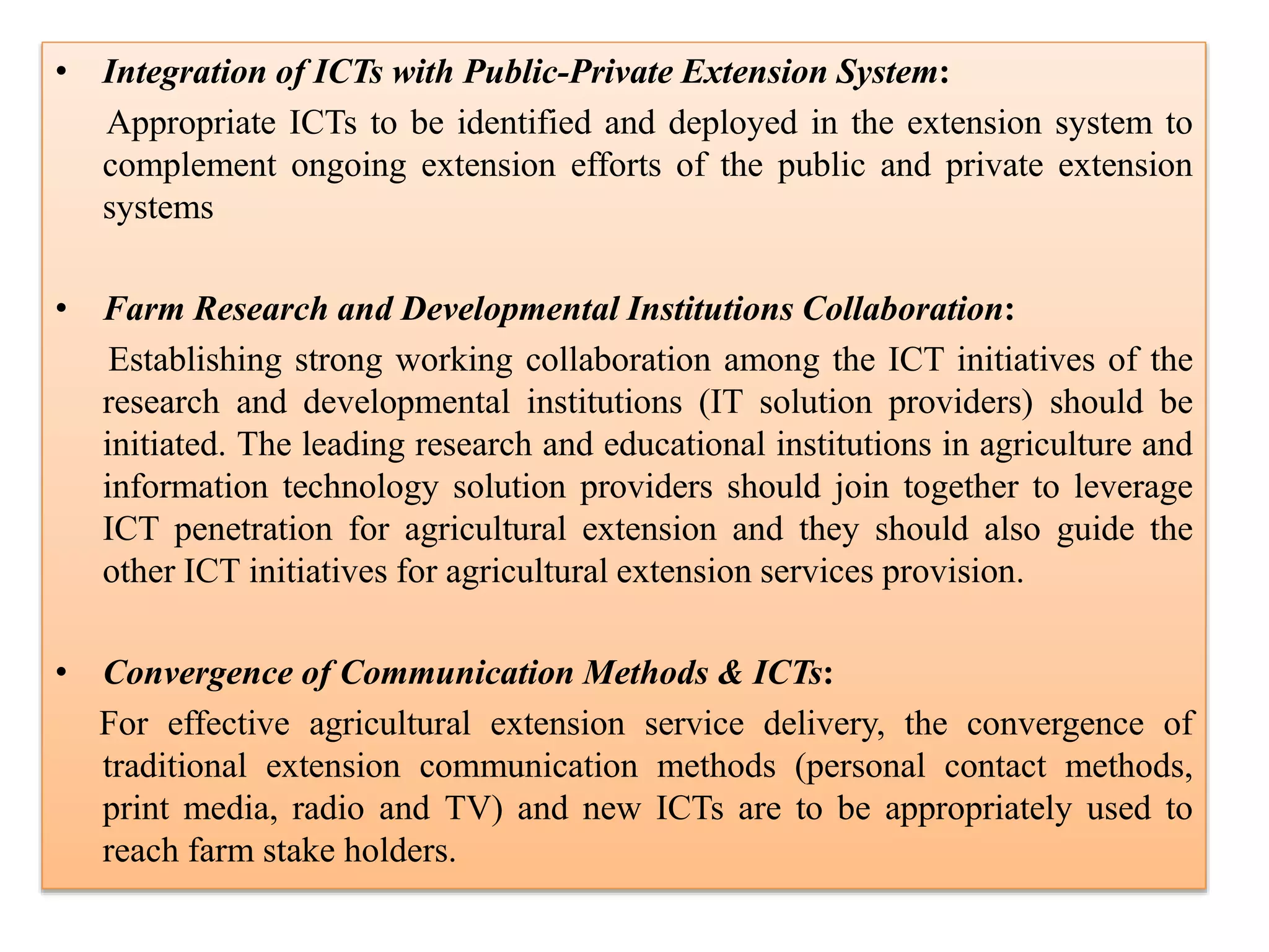 • Integration of ICTs with Public-Private Extension System:
Appropriate ICTs to be identified and deployed in the extension system to
complement ongoing extension efforts of the public and private extension
systems
• Farm Research and Developmental Institutions Collaboration:
Establishing strong working collaboration among the ICT initiatives of the
research and developmental institutions (IT solution providers) should be
initiated. The leading research and educational institutions in agriculture and
information technology solution providers should join together to leverage
ICT penetration for agricultural extension and they should also guide the
other ICT initiatives for agricultural extension services provision.
• Convergence of Communication Methods & ICTs:
For effective agricultural extension service delivery, the convergence of
traditional extension communication methods (personal contact methods,
print media, radio and TV) and new ICTs are to be appropriately used to
reach farm stake holders.
 