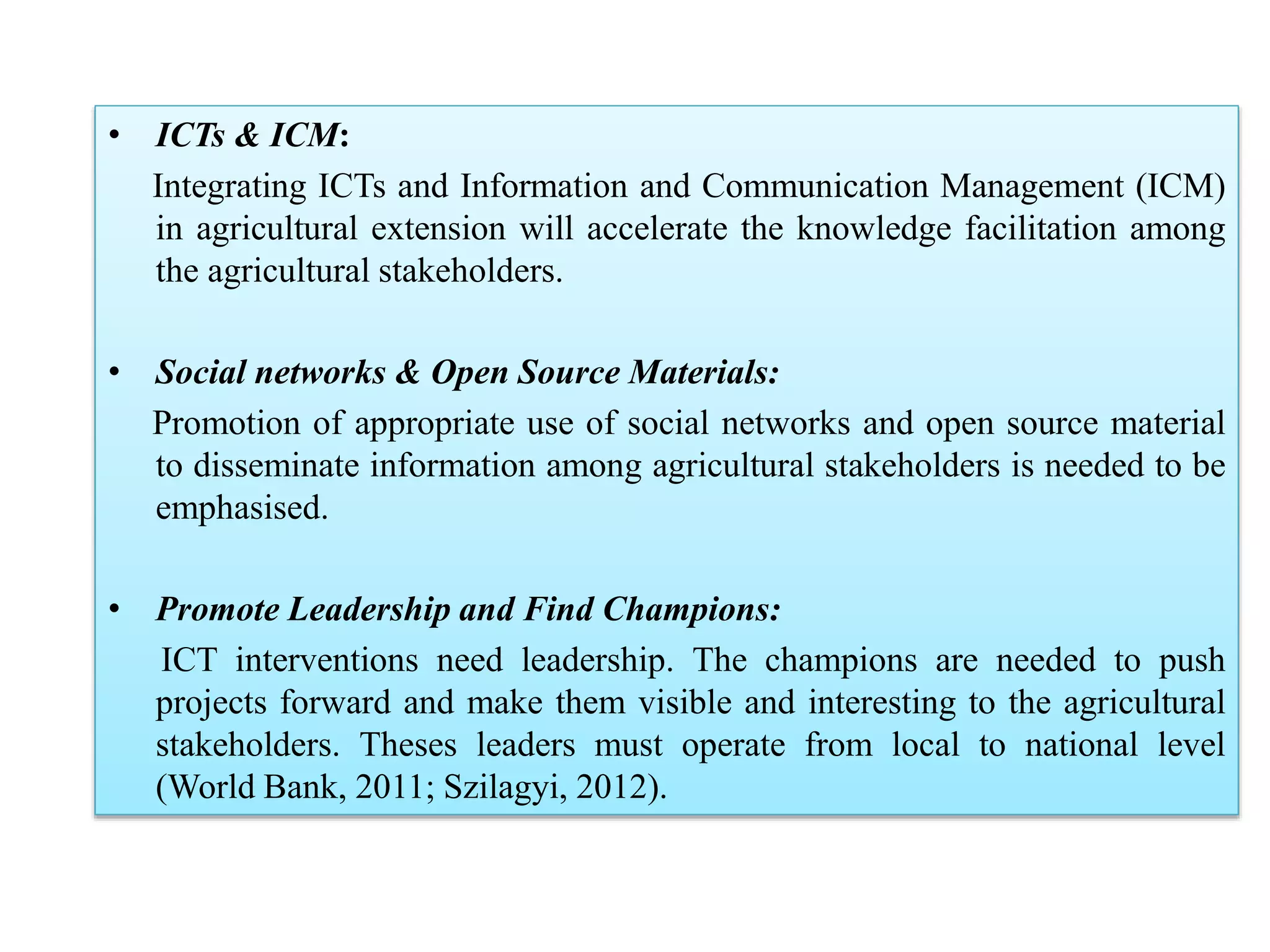 • ICTs & ICM:
Integrating ICTs and Information and Communication Management (ICM)
in agricultural extension will accelerate the knowledge facilitation among
the agricultural stakeholders.
• Social networks & Open Source Materials:
Promotion of appropriate use of social networks and open source material
to disseminate information among agricultural stakeholders is needed to be
emphasised.
• Promote Leadership and Find Champions:
ICT interventions need leadership. The champions are needed to push
projects forward and make them visible and interesting to the agricultural
stakeholders. Theses leaders must operate from local to national level
(World Bank, 2011; Szilagyi, 2012).
 