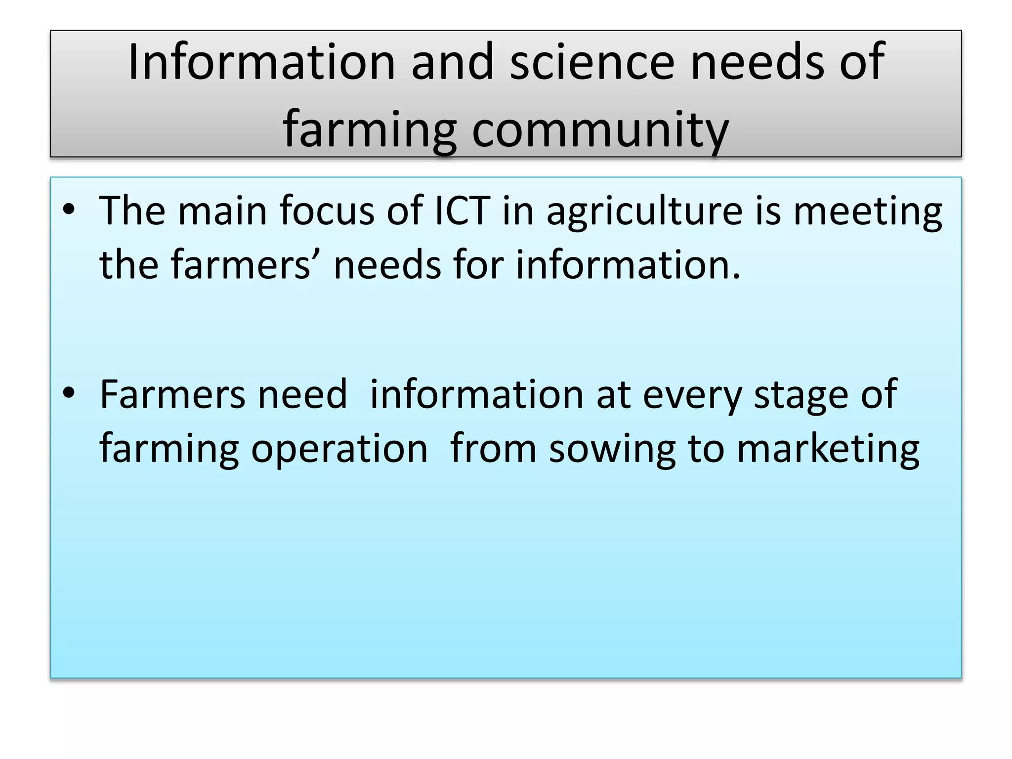 Information and science needs of
farming community
• The main focus of ICT in agriculture is meeting
the farmers’ needs for information.
• Farmers need information at every stage of
farming operation from sowing to marketing
 