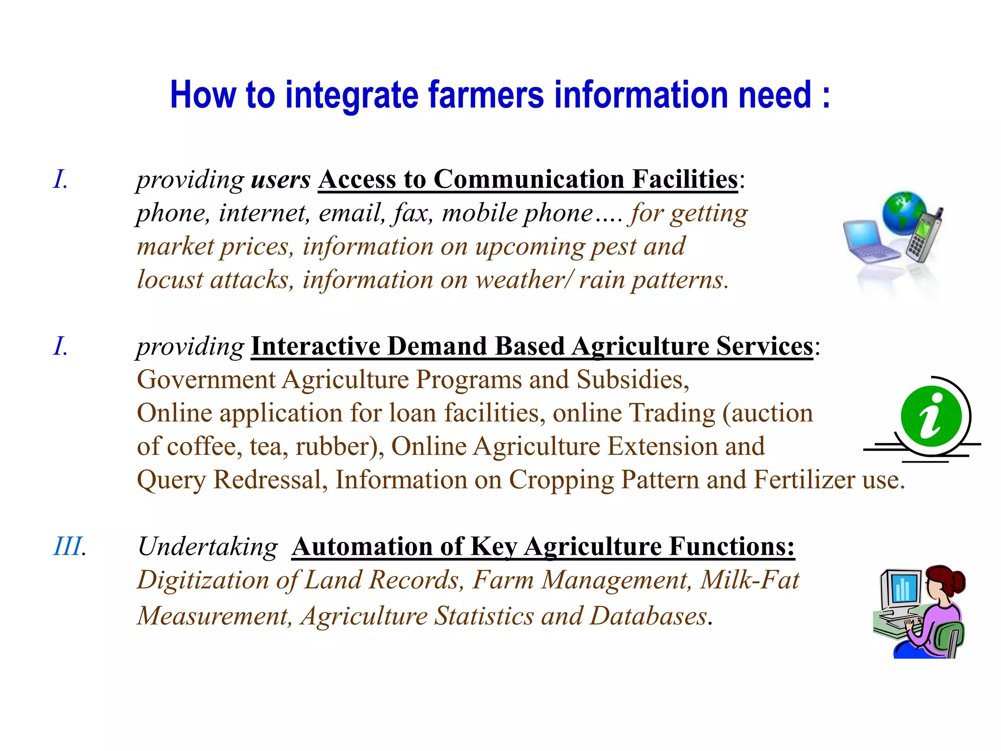 How to integrate farmers information need :
I. providing users Access to Communication Facilities:
phone, internet, email, fax, mobile phone…. for getting
market prices, information on upcoming pest and
locust attacks, information on weather/ rain patterns.
I. providing Interactive Demand Based Agriculture Services:
Government Agriculture Programs and Subsidies,
Online application for loan facilities, online Trading (auction
of coffee, tea, rubber), Online Agriculture Extension and
Query Redressal, Information on Cropping Pattern and Fertilizer use.
III. Undertaking Automation of Key Agriculture Functions:
Digitization of Land Records, Farm Management, Milk-Fat
Measurement, Agriculture Statistics and Databases.
 