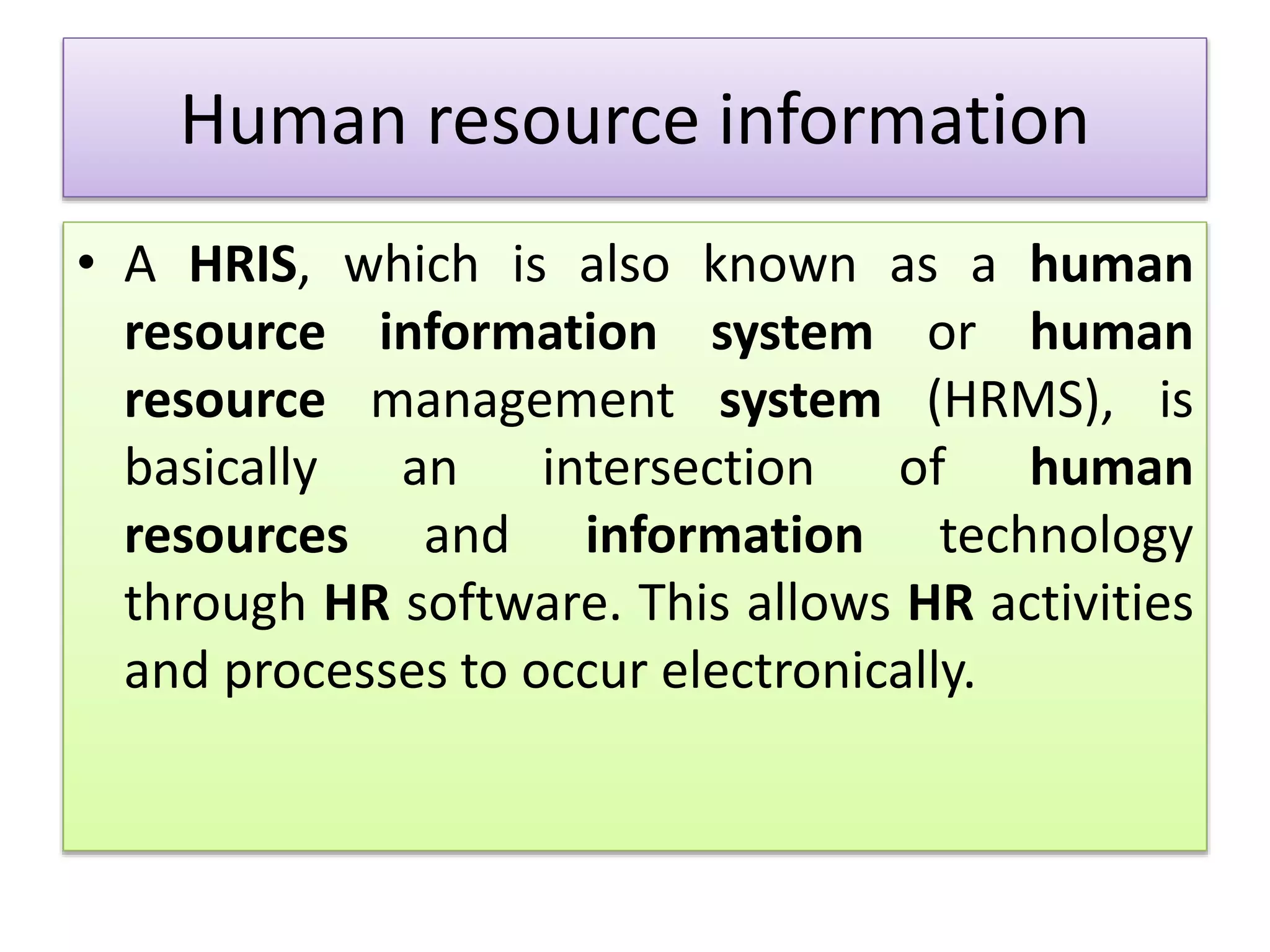 Human resource information
• A HRIS, which is also known as a human
resource information system or human
resource management system (HRMS), is
basically an intersection of human
resources and information technology
through HR software. This allows HR activities
and processes to occur electronically.
 