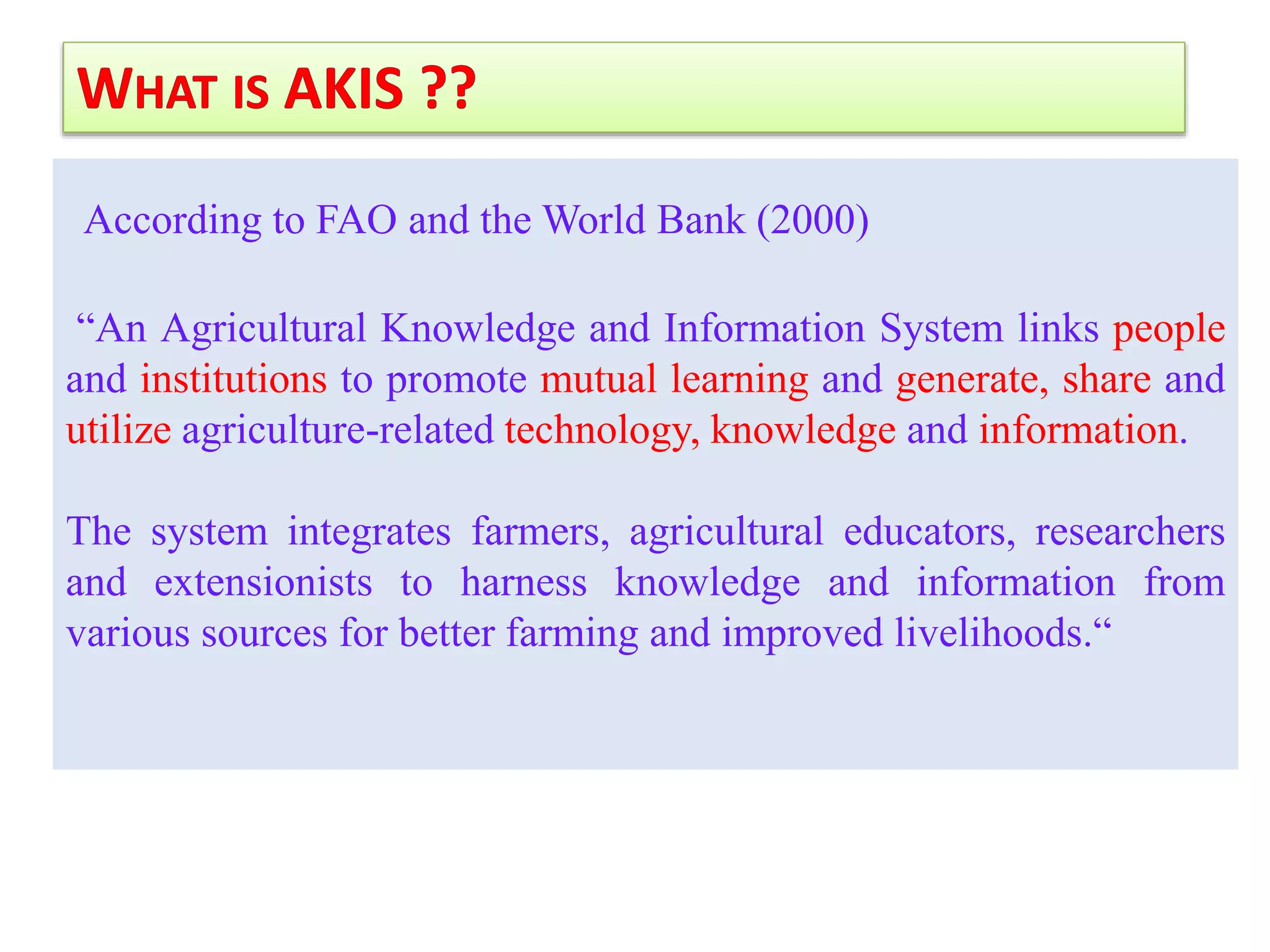 According to FAO and the World Bank (2000)
“An Agricultural Knowledge and Information System links people
and institutions to promote mutual learning and generate, share and
utilize agriculture-related technology, knowledge and information.
The system integrates farmers, agricultural educators, researchers
and extensionists to harness knowledge and information from
various sources for better farming and improved livelihoods.“
 