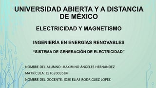 UNIVERSIDAD ABIERTA Y A DISTANCIA
DE MÉXICO
ELECTRICIDAD Y MAGNETISMO
INGENIERÍA EN ENERGÍAS RENOVABLES
“SISTEMA DE GENERACIÓN DE ELECTRICIDAD”
NOMBRE DEL ALUMNO: MAXIMINO ÁNGELES HERNÁNDEZ
MATRÍCULA: ES162003584
NOMBRE DEL DOCENTE: JOSE ELIAS RODRIGUEZ LOPEZ
 