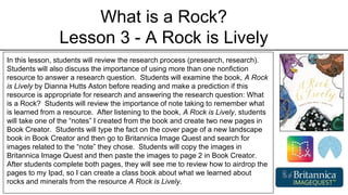 What is a Rock?
Lesson 3 - A Rock is Lively
In this lesson, students will review the research process (presearch, research).
Students will also discuss the importance of using more than one nonfiction
resource to answer a research question. Students will examine the book, A Rock
is Lively by Dianna Hutts Aston before reading and make a prediction if this
resource is appropriate for research and answering the research question: What
is a Rock? Students will review the importance of note taking to remember what
is learned from a resource. After listening to the book, A Rock is Lively, students
will take one of the “notes” I created from the book and create two new pages in
Book Creator. Students will type the fact on the cover page of a new landscape
book in Book Creator and then go to Britannica Image Quest and search for
images related to the “note” they chose. Students will copy the images in
Britannica Image Quest and then paste the images to page 2 in Book Creator.
After students complete both pages, they will see me to review how to airdrop the
pages to my Ipad, so I can create a class book about what we learned about
rocks and minerals from the resource A Rock is Lively.
 