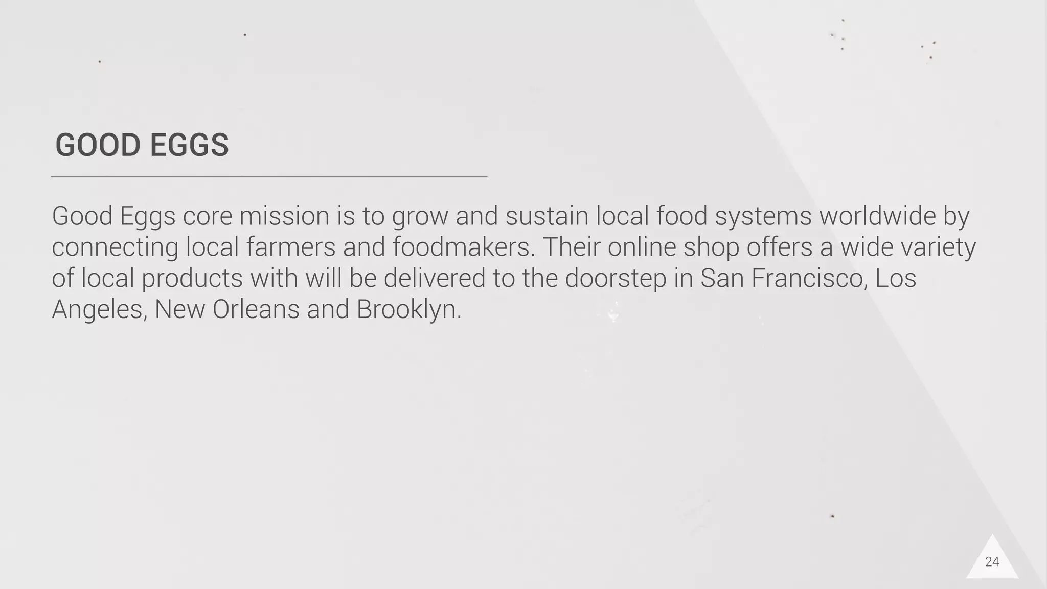 GOOD EGGS
Good Eggs core mission is to grow and sustain local food systems worldwide by
connecting local farmers and foodmakers. Their online shop offers a wide variety
of local products with will be delivered to the doorstep in San Francisco, Los
Angeles, New Orleans and Brooklyn.
24
 
