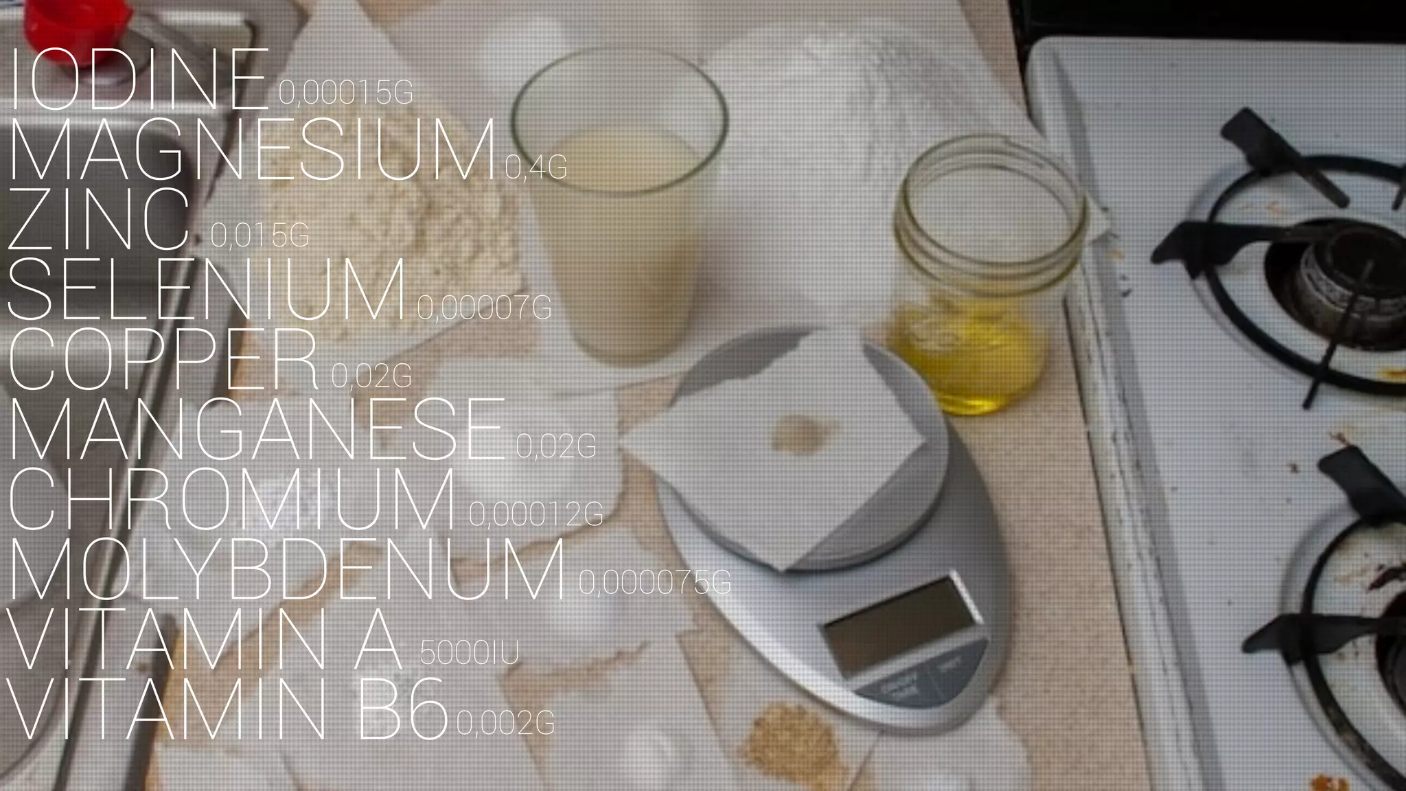 IODINE
MAGNESIUM
ZINC
SELENIUM
COPPER
MANGANESE
CHROMIUM
MOLYBDENUM
VITAMIN A
VITAMIN B6
0,00015G
0,4G
0,015G
0,00007G
0,02G
0,02G
0,00012G
0,000075G
5000IU
0,002G
 