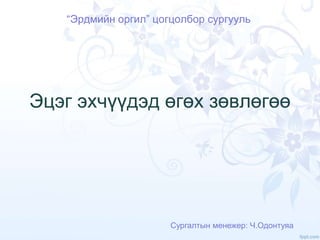 Эцэг эхчүүдэд өгөх зөвлөгөө
“Эрдмийн оргил” цогцолбор сургууль
Сургалтын менежер: Ч.Одонтуяа
 
