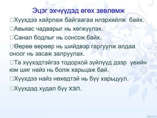 Эцэг эхчүүдэд өгөх зөвлөмж
Хүүхдээ хайрлаж байгаагаа илэрхийлж байх.
Авьяас чадварыг нь хөгжүүлэх.
Санал бодлыг нь сонсож байх.
Өөрөө өөрөөр нь шийдвэр гаргуулж алдаа
оноог нь засаж залруулах.
Та хүүхэдтэйгээ тодорхой зүйлүүд дээр үеийн
юм шиг найз нь болж харьцаж бай.
Хүүхдээ найз нөхөдтэй нь бүү харьцуул.
Хүүхдэд худал бүү хэл.
 