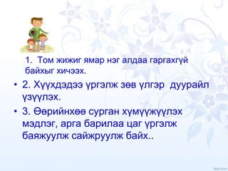 1. Том жижиг ямар нэг алдаа гаргахгүй
байхыг хичээх.
• 2. Хүүхдэдээ үргэлж зөв үлгэр дуурайл
үзүүлэх.
• 3. Өөрийнхөө сурган хүмүүжүүлэх
мэдлэг, арга барилаа цаг үргэлж
баяжуулж сайжруулж байх..
 