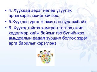 • 4. Хүүхдэд эерэг нөлөө үзүүлэх
аргыгхэрэглэхийг хичээх.
• 5.Хүүхдээ үргэлж ажиглан судалжбайх.
• 6. Хүүхэдтэйгээ хамтран тоглох,ажил
хөдөлмөр хийж байхыг гэр бүлийнхээ
амьдралын дадал зуршил болгох зэрэг
арга барилыг хэрэглэнэ
 
