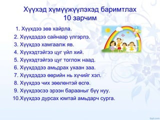 Хүүхэд хүмүүжүүлэхэд баримтлах
10 зарчим
1. Хүүхдээ зөв хайрла.
2. Хүүхдэдээ сайнаар үлгэрлэ.
3. Хүүхдээ хамгаалж яв.
4. Хүүхэдтэйгээ цуг үйл хий.
5. Хүүхэдтэйгээ цуг тоглож наад.
6. Хүүхдэдээ амьдрах ухаан заа.
7. Хүүхдэдээ өөрийн нь хүчийг хэл.
8. Хүүхдээ чих зөөлөнтэй өсгө.
9. Хүүхдээсээ эрээн барааныг бүү нуу.
10.Хүүхдээ дурсах юмтай амьдарч сурга.
 
