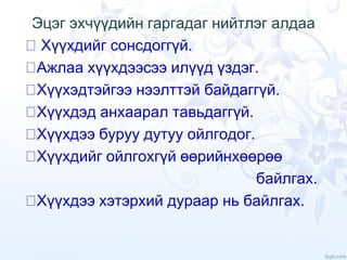 Эцэг эхчүүдийн гаргадаг нийтлэг алдаа
Хүүхдийг сонсдоггүй.
Ажлаа хүүхдээсээ илүүд үздэг.
Хүүхэдтэйгээ нээлттэй байдаггүй.
Хүүхдэд анхаарал тавьдаггүй.
Хүүхдээ буруу дутуу ойлгодог.
Хүүхдийг ойлгохгүй өөрийнхөөрөө
байлгах.
Хүүхдээ хэтэрхий дураар нь байлгах.
 