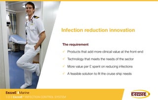 Infection reduction innovation
The requirement
1-2-3 EezzeE™ INFECTION CONTROL SYSTEM
EezzeE 4Marine
ü  Technology that meets the needs of the sector
ü  Products that add more clinical value at the front-end
ü  More value per £ spent on reducing infections
ü  A feasible solution to ﬁt the cruise ship needs
 