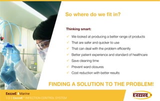 So where do we ﬁt in? 
Thinking smart: 
ü  We looked at producing a better range of products
ü  That are safer and quicker to use
ü  That can deal with the problem efﬁciently
ü  Better patient experience and standard of healthcare
ü  Save cleaning time
ü  Prevent ward closures
ü  Cost reduction with better results
FINDING A SOLUTION TO THE PROBLEM!
1-2-3 EezzeE™ INFECTION CONTROL SYSTEM
EezzeE 4Marine
 