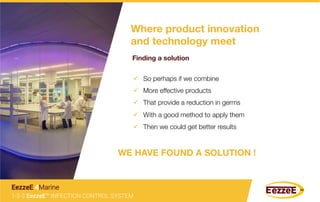 Where product innovation
and technology meet
Finding a solution
ü  So perhaps if we combine
ü  More effective products
ü  That provide a reduction in germs
ü  With a good method to apply them
ü  Then we could get better results
WE HAVE FOUND A SOLUTION !
1-2-3 EezzeE™ INFECTION CONTROL SYSTEM
EezzeE 4Marine
 