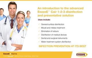 An introduction to the advanced
EezzeE™ Cair 1-2-3 disinfection 
and preventative solution 
Uses include: 
ü  General surface disinfection
ü  Mould and mildew treatment
ü  Elimination of odours
ü  Disinfection of medical devices
ü  Dental and surgical instruments
ü  Water treatment system disinfection
INFECTION PREVENTION AT ITS BEST 
1-2-3 EezzeE™ INFECTION CONTROL SYSTEM
EezzeE 4Marine
 