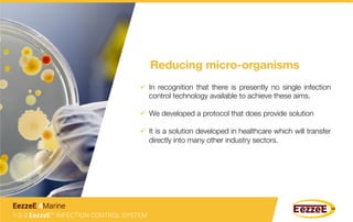 ü  In recognition that there is presently no single infection
control technology available to achieve these aims.
ü  We developed a protocol that does provide solution
ü  It is a solution developed in healthcare which will transfer
directly into many other industry sectors.
Reducing micro-organisms
1-2-3 EezzeE™ INFECTION CONTROL SYSTEM
EezzeE 4Marine
 