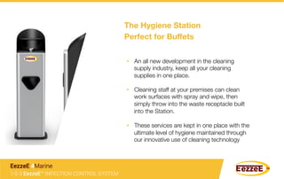 The Hygiene Station 
Perfect for Buﬀets
•  An all new development in the cleaning
supply industry, keep all your cleaning
supplies in one place.
•  Cleaning staff at your premises can clean
work surfaces with spray and wipe, then
simply throw into the waste receptacle built
into the Station. 
•  These services are kept in one place with the
ultimate level of hygiene maintained through
our innovative use of cleaning technology
1-2-3 EezzeE™ INFECTION CONTROL SYSTEM
EezzeE 4Marine
 