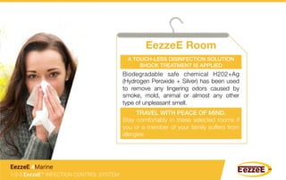 EezzeE Room
1-2-3 EezzeE™ INFECTION CONTROL SYSTEM
EezzeE 4Marine
Biodegradable safe chemical H202+Ag
(Hydrogen Peroxide + Silver) has been used
to remove any lingering odors caused by
smoke, mold, animal or almost any other
type of unpleasant smell.
A TOUCH-LESS DISINFECTION SOLUTION
SHOCK TREATMENT IS APPLIED!
TRAVEL WITH PEACE OF MIND.!
Stay comfortably in these selected rooms if
you or a member of your family suffers from
allergies.
 