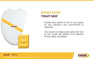 •  Provide some peace of mind to your guests
by your attentions and commitments to
cleanness.
•  Your guests can sleep easily during their stay
at your cruise with freedom from Bacteria,
Viruses, Mold, Dust Motes.
1-2-3 EezzeE™ INFECTION CONTROL SYSTEM
EezzeE 4Marine
SEAL	
  OF	
  
APPROVAL	
  	
  
These	
  premises	
  have	
  
been	
  
	
  DISINFECTED	
  AND	
  
ARE	
  GERM	
  FREE	
  	
  
using	
  EezzeE	
  SoluGon.	
  
EEZZEE ROOM
TOILET SEAT
 