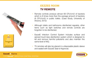 •  Remote controls produce almost 68 CFU/cm2 of bacteria
which is 8 times more than the average amount of bacteria
(8 CFU/cm2) in public toilets. (Case Study, University of
Arizona, 2012)
•  Although toilets and bathrooms disinfected regularly, other
items such as light switches and remote controls are
forgotten to be disinfected.
•  EezzeE Infection Control System includes surface and
aerosol touch-less disinfection system which is designed to
kill and remove harmful pollutants and also maintain the
same level of IAQ. 
•  TV remotes will also be placed in a disposable plastic sleeve
and sealed with EezzeE Seal of Approval.
1-2-3 EezzeE™ INFECTION CONTROL SYSTEM
EezzeE 4Marine
SEAL	
  OF	
  
APPROVAL	
  	
  
These	
  premises	
  have	
  
been	
  
	
  DISINFECTED	
  AND	
  
ARE	
  GERM	
  FREE	
  	
  
using	
  EezzeE	
  SoluGon.	
  
EEZZEE ROOM
TV REMOTE
 
