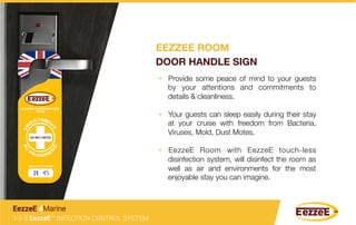 •  Provide some peace of mind to your guests
by your attentions and commitments to
details & cleanliness.
•  Your guests can sleep easily during their stay
at your cruise with freedom from Bacteria,
Viruses, Mold, Dust Motes.
•  EezzeE Room with EezzeE touch-less
disinfection system, will disinfect the room as
well as air and environments for the most
enjoyable stay you can imagine. 
1-2-3 EezzeE™ INFECTION CONTROL SYSTEM
EezzeE 4Marine
EEZZEE ROOM
DOOR HANDLE SIGN
 