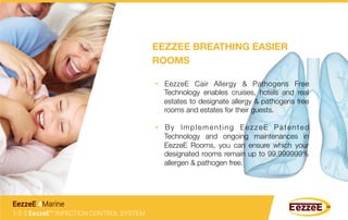 •  EezzeE Cair Allergy & Pathogens Free
Technology enables cruises, hotels and real
estates to designate allergy & pathogens free
rooms and estates for their guests.
•  By Implementing EezzeE Patented
Technology and ongoing maintenances in
EezzeE Rooms, you can ensure which your
designated rooms remain up to 99.999999%
allergen & pathogen free.
1-2-3 EezzeE™ INFECTION CONTROL SYSTEM
EezzeE 4Marine
EEZZEE BREATHING EASIER
ROOMS
 