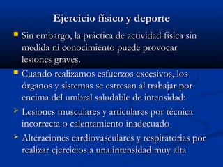 Ejercicio físico y deporteEjercicio físico y deporte
 Sin embargo, la práctica de actividad física sinSin embargo, la práctica de actividad física sin
medida ni conocimiento puede provocarmedida ni conocimiento puede provocar
lesiones graves.lesiones graves.
 Cuando realizamos esfuerzos excesivos, losCuando realizamos esfuerzos excesivos, los
órganos y sistemas se estresan al trabajar porórganos y sistemas se estresan al trabajar por
encima del umbral saludable de intensidad:encima del umbral saludable de intensidad:
 Lesiones musculares y articulares por técnicaLesiones musculares y articulares por técnica
incorrecta o calentamiento inadecuadoincorrecta o calentamiento inadecuado
 Alteraciones cardiovasculares y respiratorias porAlteraciones cardiovasculares y respiratorias por
realizar ejercicios a una intensidad muy altarealizar ejercicios a una intensidad muy alta
 