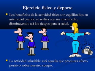  Los beneficios de la actividad física son equilibrados enLos beneficios de la actividad física son equilibrados en
intensidad cuando se realiza con un nivel medio,intensidad cuando se realiza con un nivel medio,
disminuyendo así los riesgos para la salud.disminuyendo así los riesgos para la salud.
 La actividad saludable será aquella que produzca efectoLa actividad saludable será aquella que produzca efecto
positivo sobre nuestro cuerpo.positivo sobre nuestro cuerpo.
Ejercicio físico y deporteEjercicio físico y deporte
 