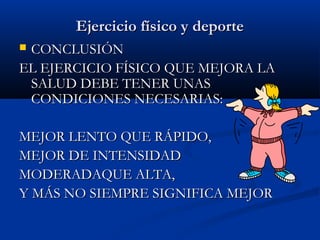 Ejercicio físico y deporteEjercicio físico y deporte
 CONCLUSIÓNCONCLUSIÓN
EL EJERCICIO FÍSICO QUE MEJORA LAEL EJERCICIO FÍSICO QUE MEJORA LA
SALUD DEBE TENER UNASSALUD DEBE TENER UNAS
CONDICIONES NECESARIAS:CONDICIONES NECESARIAS:
MEJOR LENTO QUE RÁPIDO,MEJOR LENTO QUE RÁPIDO,
MEJOR DE INTENSIDADMEJOR DE INTENSIDAD
MODERADAQUE ALTA,MODERADAQUE ALTA,
Y MÁS NO SIEMPRE SIGNIFICA MEJORY MÁS NO SIEMPRE SIGNIFICA MEJOR
 