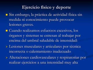 Ejercicio físico y deporte
 Sin embargo, la práctica de actividad física sin
medida ni conocimiento puede provocar
lesiones graves.
 Cuando realizamos esfuerzos excesivos, los
órganos y sistemas se estresan al trabajar por
encima del umbral saludable de intensidad:
 Lesiones musculares y articulares por técnica
incorrecta o calentamiento inadecuado
 Alteraciones cardiovasculares y respiratorias por
realizar ejercicios a una intensidad muy alta
 