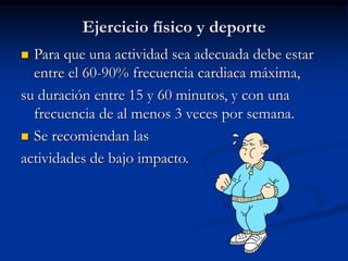 Ejercicio físico y deporte
 Para que una actividad sea adecuada debe estar
entre el 60-90% frecuencia cardiaca máxima,
su duración entre 15 y 60 minutos, y con una
frecuencia de al menos 3 veces por semana.
 Se recomiendan las
actividades de bajo impacto.
 