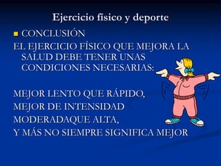 Ejercicio físico y deporte
 CONCLUSIÓN
EL EJERCICIO FÍSICO QUE MEJORA LA
SALUD DEBE TENER UNAS
CONDICIONES NECESARIAS:
MEJOR LENTO QUE RÁPIDO,
MEJOR DE INTENSIDAD
MODERADAQUE ALTA,
Y MÁS NO SIEMPRE SIGNIFICA MEJOR
 