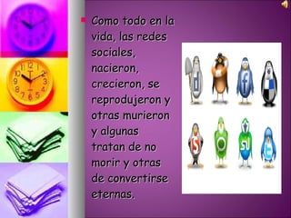 Como todo en la vida, las redes sociales, nacieron, crecieron, se reprodujeron y otras murieron y algunas tratan de no morir y otras de convertirse eternas.  